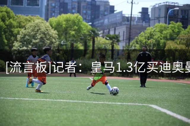 [流言板]记者：皇马1.3亿买迪奥曼德太贵，不如把这钱投在球探网络上